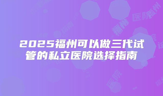 2025福州可以做三代试管的私立医院选择指南