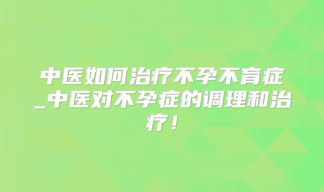 中医如何治疗不孕不育症_中医对不孕症的调理和治疗！