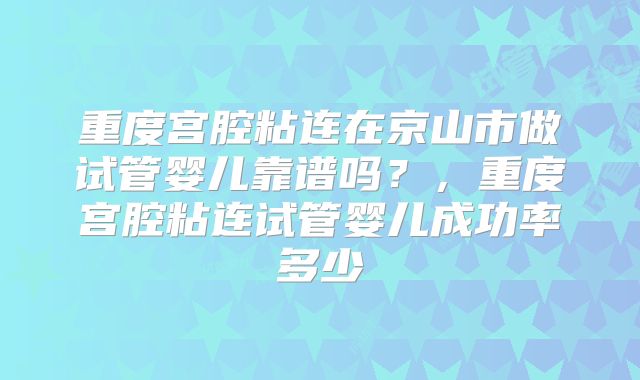 重度宫腔粘连在京山市做试管婴儿靠谱吗?,重度宫腔粘连试管婴儿成功率多少