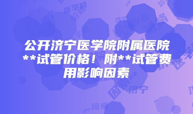 公开济宁医学院附属医院**试管价格！附**试管费用影响因素
