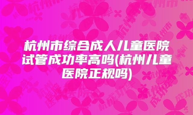 杭州市综合成人儿童医院试管成功率高吗(杭州儿童医院正规吗)