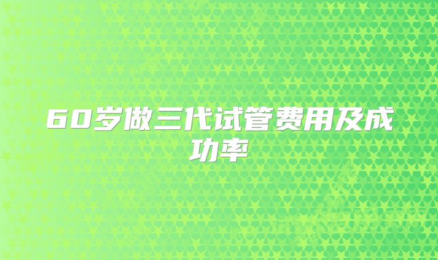 60岁做三代试管费用及成功率