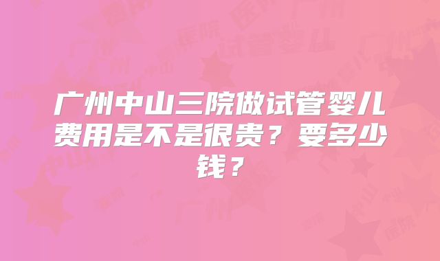 广州中山三院做试管婴儿费用是不是很贵？要多少钱？
