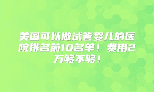 美国可以做试管婴儿的医院排名前10名单！费用2万够不够！