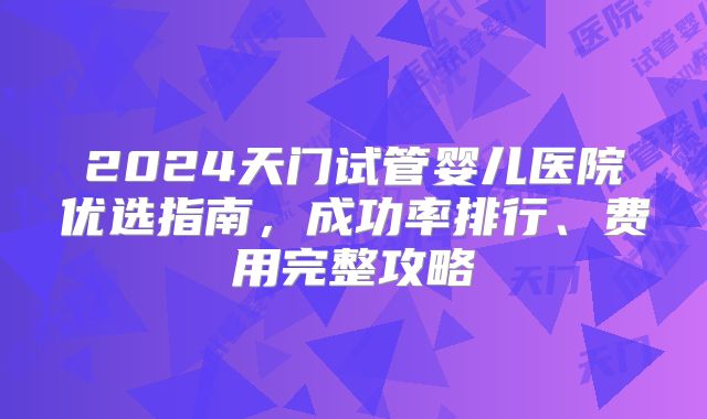 2024天门试管婴儿医院优选指南，成功率排行、费用完整攻略