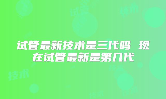 试管最新技术是三代吗 现在试管最新是第几代