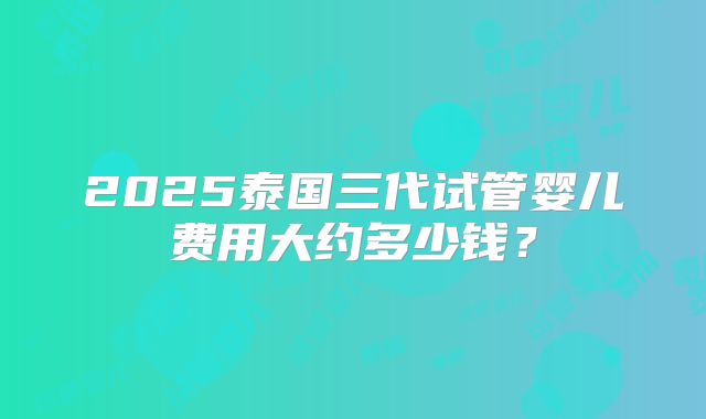 2025泰国三代试管婴儿费用大约多少钱?