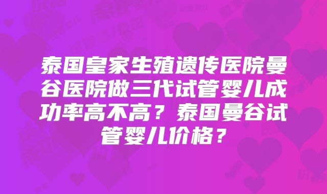 泰国皇家生殖遗传医院曼谷医院做三代试管婴儿成功率高不高？泰国曼谷试管婴儿价格？