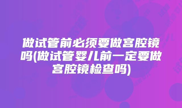 做试管前必须要做宫腔镜吗(做试管婴儿前一定要做宫腔镜检查吗)
