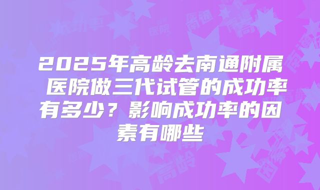 2025年高龄去南通附属 医院做三代试管的成功率有多少？影响成功率的因素有哪些