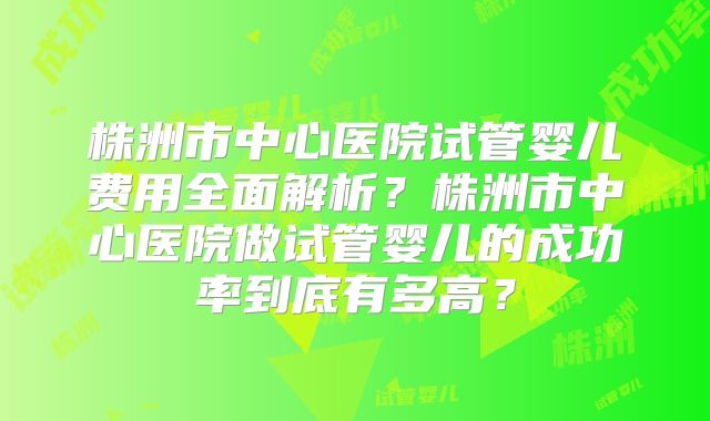 株洲市中心医院试管婴儿费用全面解析？株洲市中心医院做试管婴儿的成功率到底有多高？