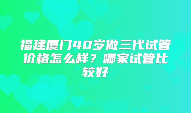 福建厦门40岁做三代试管价格怎么样？哪家试管比较好