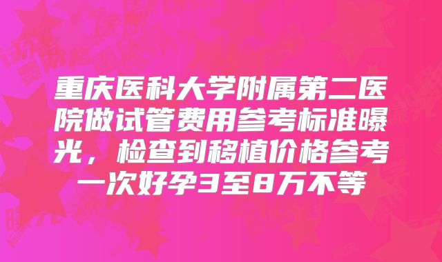 重庆医科大学附属第二医院做试管费用参考标准曝光,检查到移植价格参考一次好孕3至8万不等