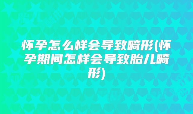 怀孕怎么样会导致畸形(怀孕期间怎样会导致胎儿畸形)