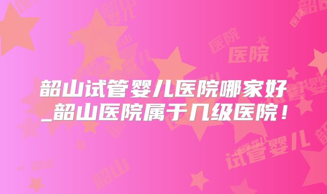 韶山试管婴儿医院哪家好_韶山医院属于几级医院！