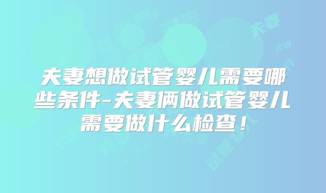 夫妻想做试管婴儿需要哪些条件-夫妻俩做试管婴儿需要做什么检查！