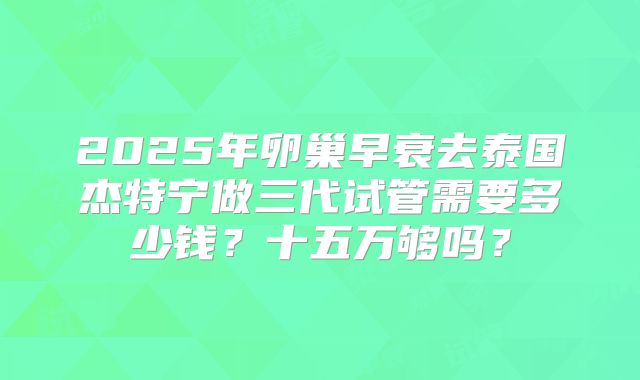 2025年卵巢早衰去泰国杰特宁做三代试管需要多少钱？十五万够吗？