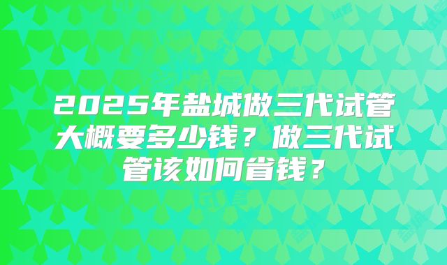 2025年盐城做三代试管大概要多少钱？做三代试管该如何省钱？