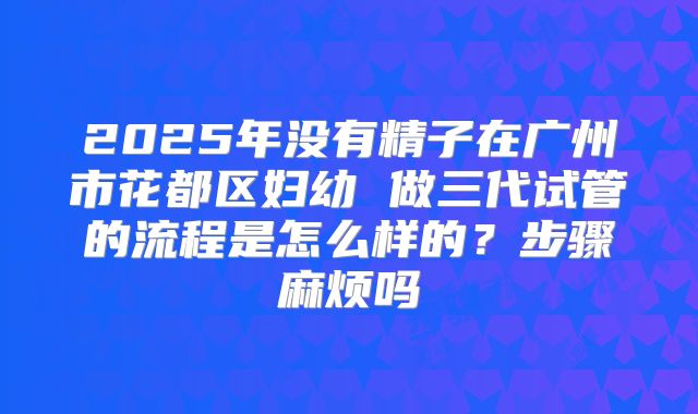 2025年没有精子在广州市花都区妇幼 做三代试管的流程是怎么样的？步骤麻烦吗