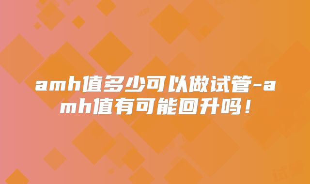 amh值多少可以做试管-amh值有可能回升吗!