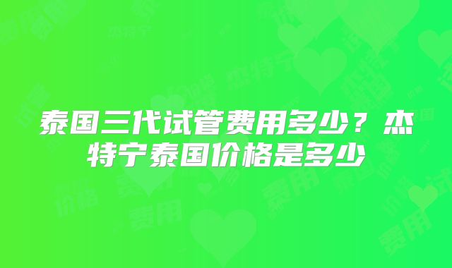 泰国三代试管费用多少？杰特宁泰国价格是多少