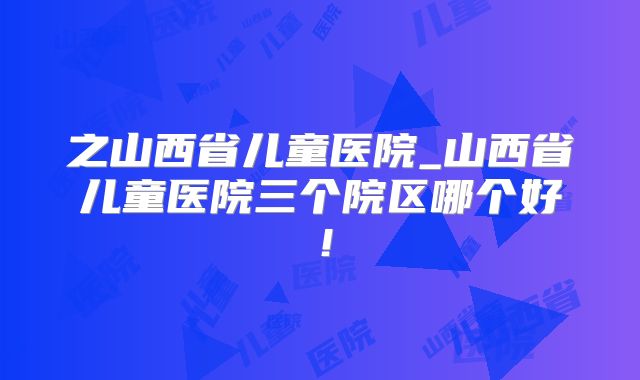 之山西省儿童医院_山西省儿童医院三个院区哪个好!