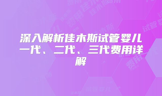 深入解析佳木斯试管婴儿一代、二代、三代费用详解