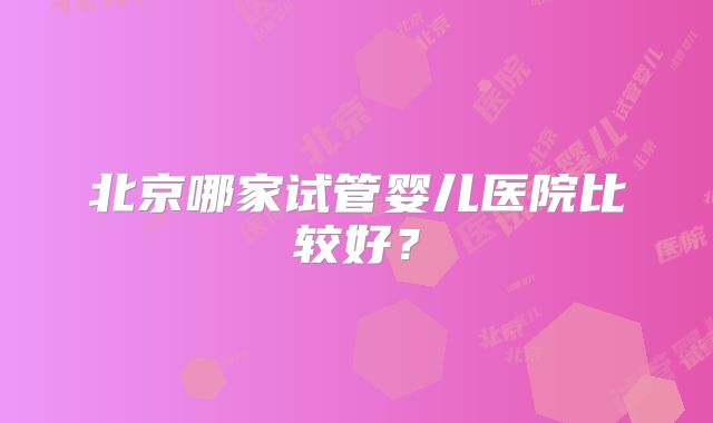 北京哪家试管婴儿医院比较好?