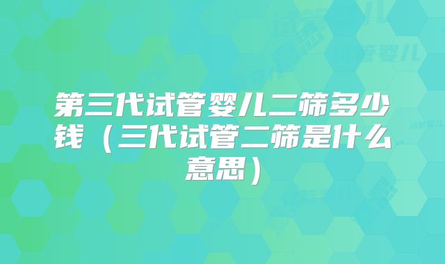 第三代试管婴儿二筛多少钱（三代试管二筛是什么意思）