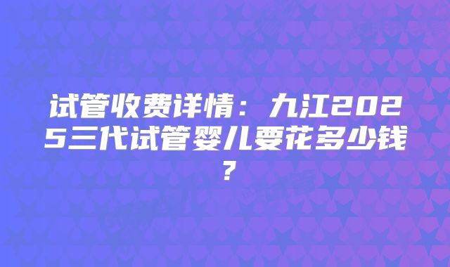 试管收费详情：九江2025三代试管婴儿要花多少钱？