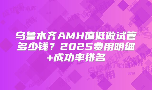 乌鲁木齐AMH值低做试管多少钱？2025费用明细+成功率排名