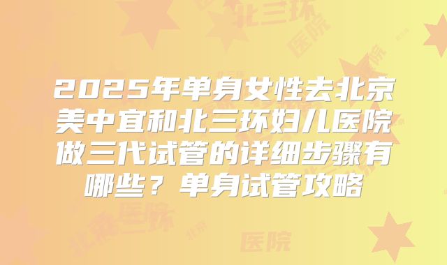 2025年单身女性去北京美中宜和北三环妇儿医院做三代试管的详细步骤有哪些？单身试管攻略