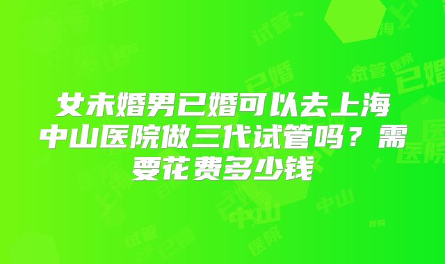 女未婚男已婚可以去上海中山医院做三代试管吗？需要花费多少钱