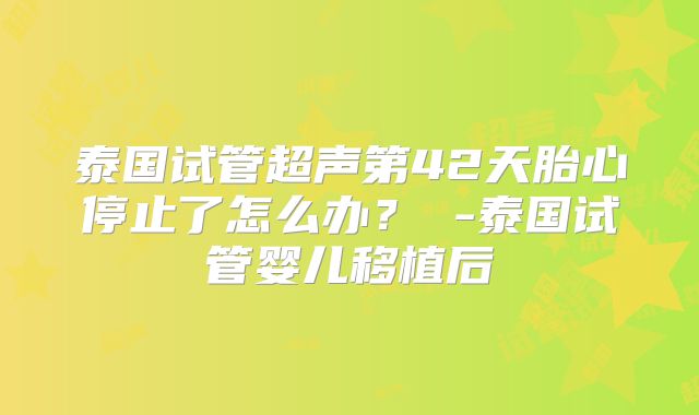 泰国试管超声第42天胎心停止了怎么办？ -泰国试管婴儿移植后