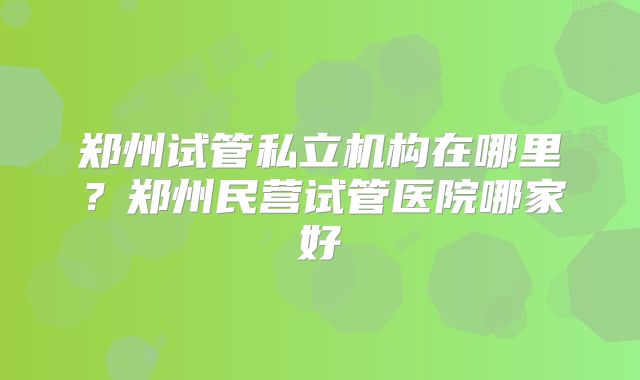 郑州试管私立机构在哪里？郑州民营试管医院哪家好