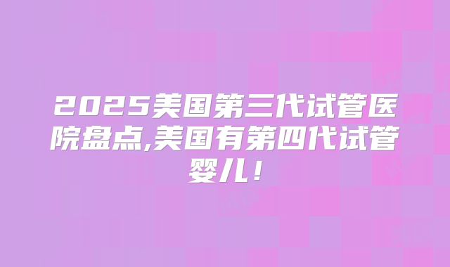 2025美国第三代试管医院盘点,美国有第四代试管婴儿!