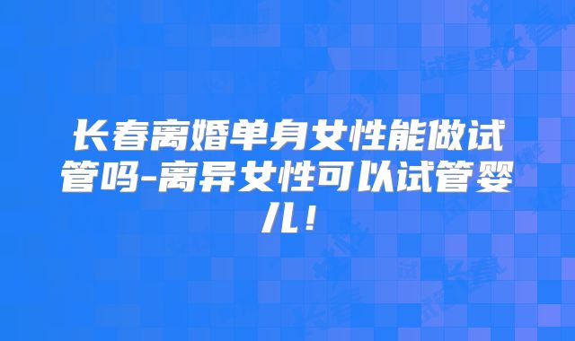 长春离婚单身女性能做试管吗-离异女性可以试管婴儿！