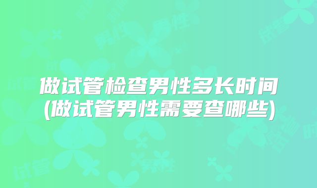做试管检查男性多长时间(做试管男性需要查哪些)