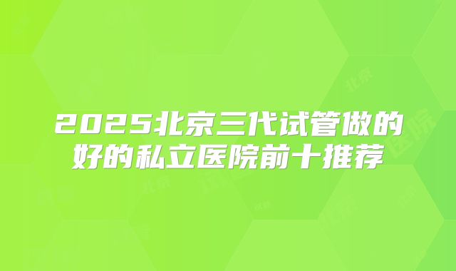 2025北京三代试管做的好的私立医院前十推荐