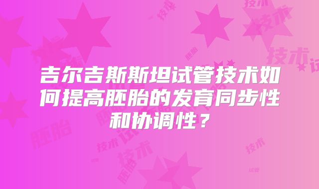 吉尔吉斯斯坦试管技术如何提高胚胎的发育同步性和协调性？