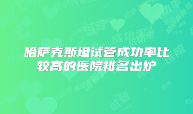 哈萨克斯坦试管成功率比较高的医院排名出炉