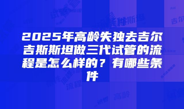 2025年高龄失独去吉尔吉斯斯坦做三代试管的流程是怎么样的？有哪些条件
