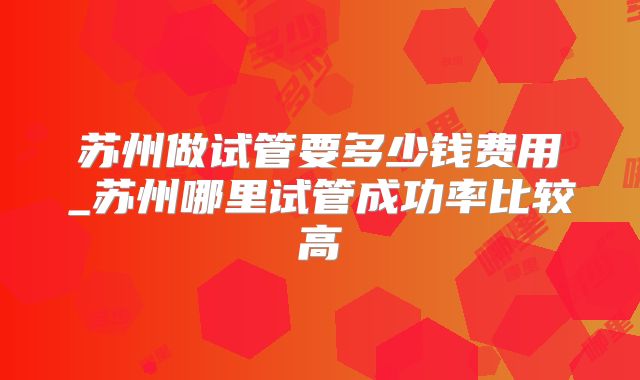 苏州做试管要多少钱费用_苏州哪里试管成功率比较高