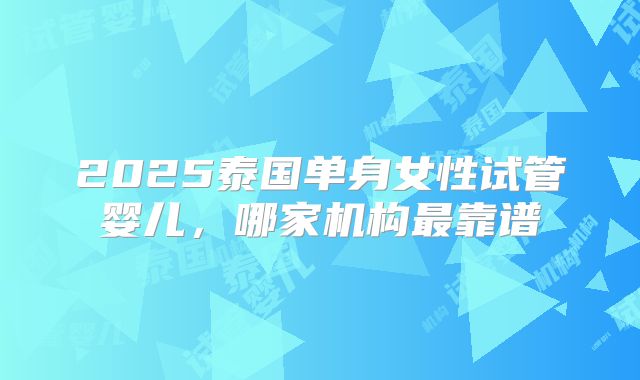 2025泰国单身女性试管婴儿，哪家机构最靠谱