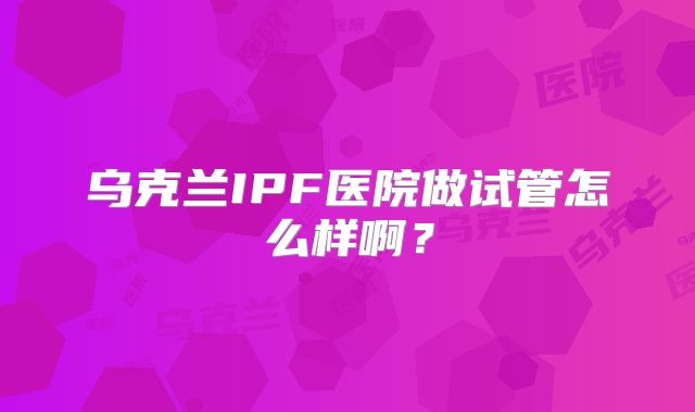 乌克兰IPF医院做试管怎么样啊？