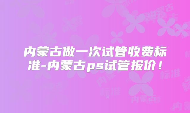 内蒙古做一次试管收费标准-内蒙古ps试管报价！