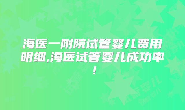 海医一附院试管婴儿费用明细,海医试管婴儿成功率！