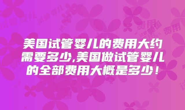 美国试管婴儿的费用大约需要多少,美国做试管婴儿的全部费用大概是多少！