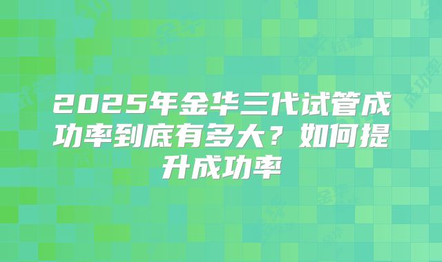 2025年金华三代试管成功率到底有多大？如何提升成功率