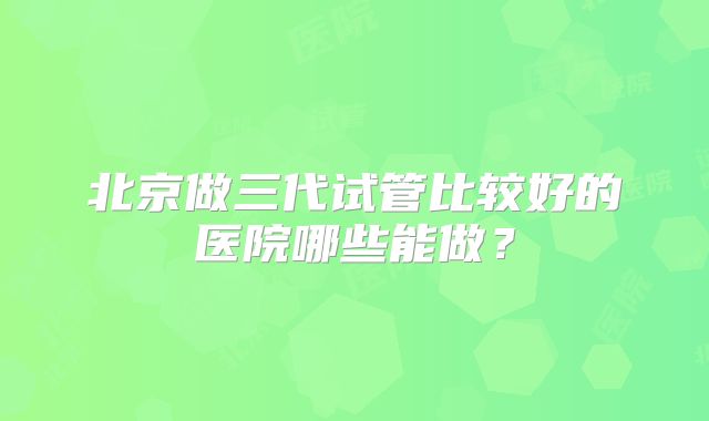北京做三代试管比较好的医院哪些能做？